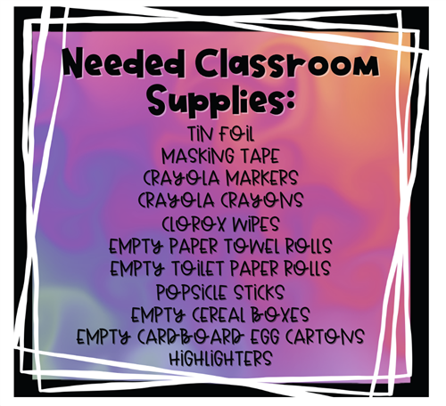 Needed Classroom Supplies: Tin Foil, Masking Tape, Crayola Makers, Crayola Crayons,  Clorox Wipes, Empty Paper Towel Rolls, Empty Toilet Paper Rolls, Popsicle Sticks, Empty Cereal Boxes, Empty Cardboard Egg Cartons, Highlighters 